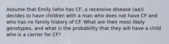 Assume that Emily (who has CF, a recessive disease (aa)) decides to have children with a man who does not have CF and who has no family history of CF. What are their most likely genotypes, and what is the probability that they will have a child who is a carrier for CF?