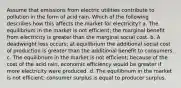 Assume that emissions from electric utilities contribute to pollution in the form of acid rain. Which of the following describes how this affects the market for electricity? a. The equilibrium in the market is not efficient; the marginal benefit from electricity is greater than the marginal social cost. b. A deadweight loss occurs; at equilibrium the additional social cost of production is greater than the additional benefit to consumers. c. The equilibrium in the market is not efficient; because of the cost of the acid rain, economic efficiency would be greater if more electricity were produced. d. The equilibrium in the market is not efficient; consumer surplus is equal to producer surplus.