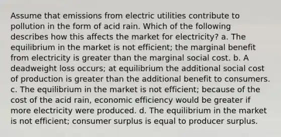 Assume that emissions from electric utilities contribute to pollution in the form of acid rain. Which of the following describes how this affects the market for electricity? a. The equilibrium in the market is not efficient; the marginal benefit from electricity is greater than the marginal social cost. b. A deadweight loss occurs; at equilibrium the additional social cost of production is greater than the additional benefit to consumers. c. The equilibrium in the market is not efficient; because of the cost of the acid rain, economic efficiency would be greater if more electricity were produced. d. The equilibrium in the market is not efficient; consumer surplus is equal to producer surplus.