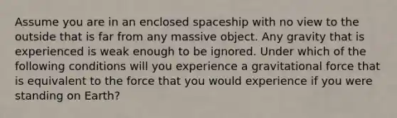 Assume you are in an enclosed spaceship with no view to the outside that is far from any massive object. Any gravity that is experienced is weak enough to be ignored. Under which of the following conditions will you experience a gravitational force that is equivalent to the force that you would experience if you were standing on Earth?