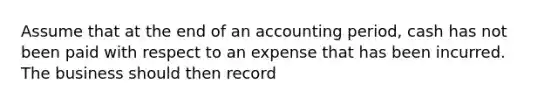 Assume that at the end of an accounting period, cash has not been paid with respect to an expense that has been incurred. The business should then record