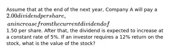 Assume that at the end of the next year, Company A will pay a 2.00 dividend per share, an increase from the current dividend of1.50 per share. After that, the dividend is expected to increase at a constant rate of 5%. If an investor requires a 12% return on the stock, what is the value of the stock?