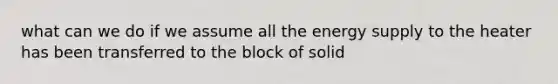 what can we do if we assume all the energy supply to the heater has been transferred to the block of solid