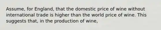 Assume, for England, that the domestic price of wine without international trade is higher than the world price of wine. This suggests that, in the production of wine,