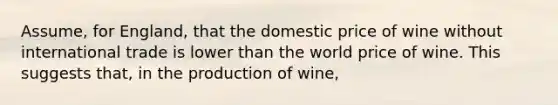 Assume, for England, that the domestic price of wine without international trade is lower than the world price of wine. This suggests that, in the production of wine,