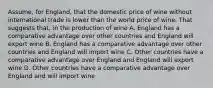 Assume, for England, that the domestic price of wine without international trade is lower than the world price of wine. That suggests that, in the production of wine A. England has a comparative advantage over other countries and England will export wine B. England has a comparative advantage over other countries and England will import wine C. Other countries have a comparative advantage over England and England will export wine D. Other countries have a comparative advantage over England and will import wine