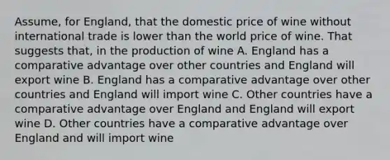 Assume, for England, that the domestic price of wine without international trade is lower than the world price of wine. That suggests that, in the production of wine A. England has a comparative advantage over other countries and England will export wine B. England has a comparative advantage over other countries and England will import wine C. Other countries have a comparative advantage over England and England will export wine D. Other countries have a comparative advantage over England and will import wine