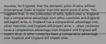 Assume, for England, that the domestic price of wine without international trade is higher than the world price of wine. This suggests that, in the production of wine, Select one: a. England has a comparative advantage over other countries and England will export wine. b. England has a comparative advantage over other countries and England will import wine. c. other countries have a comparative advantage over England and England will export wine. d. other countries have a comparative advantage over England and England will import wine.