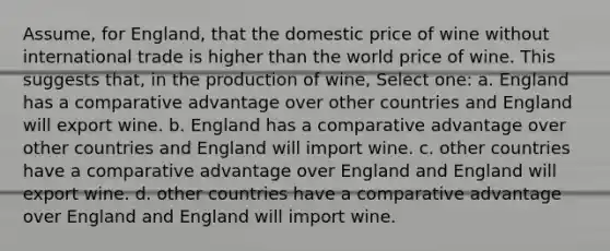 Assume, for England, that the domestic price of wine without international trade is higher than the world price of wine. This suggests that, in the production of wine, Select one: a. England has a comparative advantage over other countries and England will export wine. b. England has a comparative advantage over other countries and England will import wine. c. other countries have a comparative advantage over England and England will export wine. d. other countries have a comparative advantage over England and England will import wine.