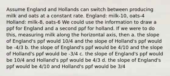 Assume England and Hollands can switch between producing milk and oats at a constant rate. England: milk-10, oats-4 Holland: milk-8, oats-6 We could use the information to draw a ppf for England and a second ppf for holland. If we were to do this, measuring milk along the horizontal axis, then a. the slope of England's ppf would 10/4 and the slope of Holland's ppf would be -4/3 b. the slope of England's ppf would be 4/10 and the slope of Holland's ppf would be -3/4 c. the slope of England's ppf would be 10/4 and Holland's ppf would be 4/3 d. the slope of England's ppf would be 4/10 and Holland's ppf would be 3/4