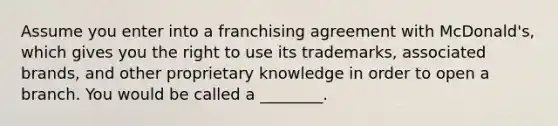 Assume you enter into a franchising agreement with McDonald's, which gives you the right to use its trademarks, associated brands, and other proprietary knowledge in order to open a branch. You would be called a ________.