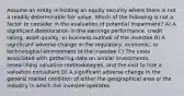 Assume an entity is holding an equity security where there is not a readily determinable fair value. Which of the following is not a factor to consider in the evaluation of potential impairment? A) A significant deterioration in the earnings performance, credit rating, asset quality, or business outlook of the investee B) A significant adverse change in the regulatory, economic, or technological environment of the investee C) The costs associated with gathering data on similar investments, researching valuation methodologies, and the cost to hire a valuation consultant D) A significant adverse change in the general market condition of either the geographical area or the industry in which the investee operates