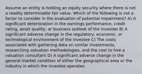 Assume an entity is holding an equity security where there is not a readily determinable fair value. Which of the following is not a factor to consider in the evaluation of potential impairment? A) A significant deterioration in the earnings performance, credit rating, asset quality, or business outlook of the investee B) A significant adverse change in the regulatory, economic, or technological environment of the investee C) The costs associated with gathering data on similar investments, researching valuation methodologies, and the cost to hire a valuation consultant D) A significant adverse change in the general market condition of either the geographical area or the industry in which the investee operates