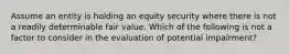 Assume an entity is holding an equity security where there is not a readily determinable fair value. Which of the following is not a factor to consider in the evaluation of potential impairment?