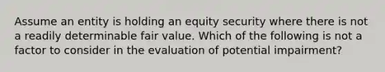 Assume an entity is holding an equity security where there is not a readily determinable fair value. Which of the following is not a factor to consider in the evaluation of potential impairment?