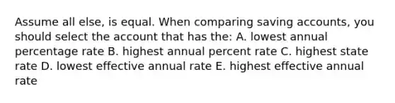 Assume all else, is equal. When comparing saving accounts, you should select the account that has the: A. lowest annual percentage rate B. highest annual percent rate C. highest state rate D. lowest effective annual rate E. highest effective annual rate