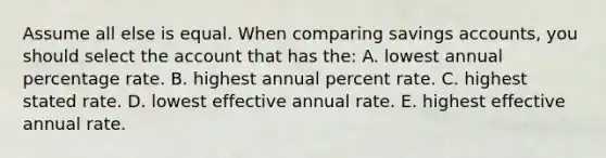 Assume all else is equal. When comparing savings accounts, you should select the account that has the: A. lowest annual percentage rate. B. highest annual percent rate. C. highest stated rate. D. lowest effective annual rate. E. highest effective annual rate.