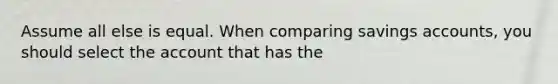 Assume all else is equal. When comparing savings accounts, you should select the account that has the