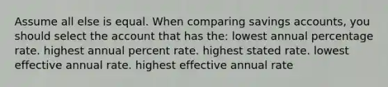 Assume all else is equal. When comparing savings accounts, you should select the account that has the: lowest annual percentage rate. highest annual percent rate. highest stated rate. lowest effective annual rate. highest effective annual rate