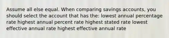 Assume all else equal. When comparing savings accounts, you should select the account that has the: lowest annual percentage rate highest annual percent rate highest stated rate lowest effective annual rate highest effective annual rate