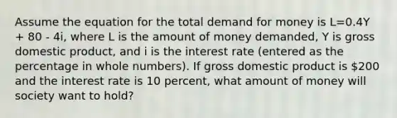 Assume the equation for the total demand for money is L=0.4Y + 80 - 4i, where L is the amount of money demanded, Y is gross domestic product, and i is the interest rate (entered as the percentage in whole numbers). If gross domestic product is 200 and the interest rate is 10 percent, what amount of money will society want to hold?