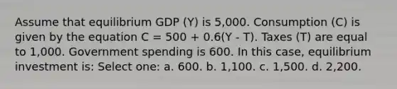 Assume that equilibrium GDP (Y) is 5,000. Consumption (C) is given by the equation C = 500 + 0.6(Y - T). Taxes (T) are equal to 1,000. Government spending is 600. In this case, equilibrium investment is: Select one: a. 600. b. 1,100. c. 1,500. d. 2,200.