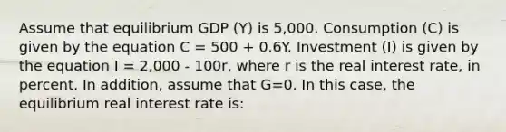 Assume that equilibrium GDP (Y) is 5,000. Consumption (C) is given by the equation C = 500 + 0.6Y. Investment (I) is given by the equation I = 2,000 - 100r, where r is the real interest rate, in percent. In addition, assume that G=0. In this case, the equilibrium real interest rate is: