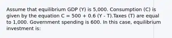 Assume that equilibrium GDP (Y) is 5,000. Consumption (C) is given by the equation C = 500 + 0.6 (Y - T).Taxes (T) are equal to 1,000. Government spending is 600. In this case, equilibrium investment is: