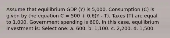 Assume that equilibrium GDP (Y) is 5,000. Consumption (C) is given by the equation C = 500 + 0.6(Y - T). Taxes (T) are equal to 1,000. Government spending is 600. In this case, equilibrium investment is: Select one: a. 600. b. 1,100. c. 2,200. d. 1,500.