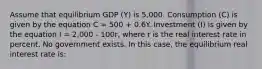 Assume that equilibrium GDP (Y) is 5,000. Consumption (C) is given by the equation C = 500 + 0.6Y. Investment (I) is given by the equation I = 2,000 - 100r, where r is the real interest rate in percent. No government exists. In this case, the equilibrium real interest rate is: