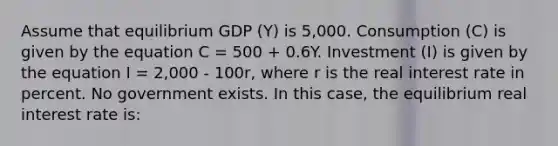 Assume that equilibrium GDP (Y) is 5,000. Consumption (C) is given by the equation C = 500 + 0.6Y. Investment (I) is given by the equation I = 2,000 - 100r, where r is the real interest rate in percent. No government exists. In this case, the equilibrium real interest rate is: