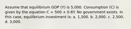 Assume that equilibrium GDP (Y) is 5,000. Consumption (C) is given by the equation C = 500 + 0.6Y. No government exists. In this case, equilibrium investment is: a. 1,500. b. 2,000. c. 2,500. d. 3,000.