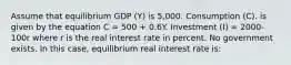 Assume that equilibrium GDP (Y) is 5,000. Consumption (C). is given by the equation C = 500 + 0.6Y. Investment (I) = 2000-100r where r is the real interest rate in percent. No government exists. In this case, equilibrium real interest rate is: