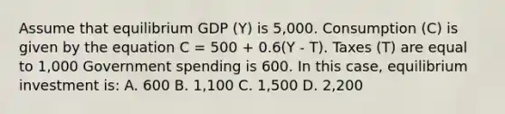 Assume that equilibrium GDP (Y) is 5,000. Consumption (C) is given by the equation C = 500 + 0.6(Y - T). Taxes (T) are equal to 1,000 Government spending is 600. In this case, equilibrium investment is: A. 600 B. 1,100 C. 1,500 D. 2,200