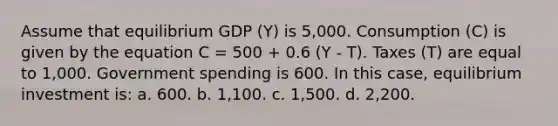 Assume that equilibrium GDP (Y) is 5,000. Consumption (C) is given by the equation C = 500 + 0.6 (Y - T). Taxes (T) are equal to 1,000. Government spending is 600. In this case, equilibrium investment is: a. 600. b. 1,100. c. 1,500. d. 2,200.