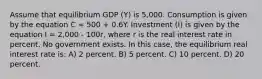 Assume that equilibrium GDP (Y) is 5,000. Consumption is given by the equation C = 500 + 0.6Y. Investment (I) is given by the equation I = 2,000 - 100r, where r is the real interest rate in percent. No government exists. In this case, the equilibrium real interest rate is: A) 2 percent. B) 5 percent. C) 10 percent. D) 20 percent.