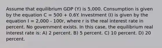 Assume that equilibrium GDP (Y) is 5,000. Consumption is given by the equation C = 500 + 0.6Y. Investment (I) is given by the equation I = 2,000 - 100r, where r is the real interest rate in percent. No government exists. In this case, the equilibrium real interest rate is: A) 2 percent. B) 5 percent. C) 10 percent. D) 20 percent.