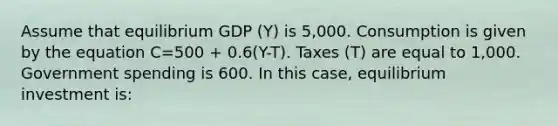 Assume that equilibrium GDP (Y) is 5,000. Consumption is given by the equation C=500 + 0.6(Y-T). Taxes (T) are equal to 1,000. Government spending is 600. In this case, equilibrium investment is: