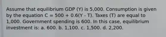 Assume that equilibrium GDP (Y) is 5,000. Consumption is given by the equation C = 500 + 0.6(Y - T). Taxes (T) are equal to 1,000. Government spending is 600. In this case, equilibrium investment is: a. 600. b. 1,100. c. 1,500. d. 2,200.