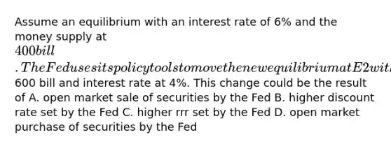 Assume an equilibrium with an interest rate of 6% and the money supply at 400bill. The Fed uses its policy tools to move the new equilibrium at E2 with money supply at600 bill and interest rate at 4%. This change could be the result of A. open market sale of securities by the Fed B. higher discount rate set by the Fed C. higher rrr set by the Fed D. open market purchase of securities by the Fed