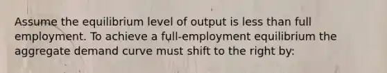 Assume the equilibrium level of output is <a href='https://www.questionai.com/knowledge/k7BtlYpAMX-less-than' class='anchor-knowledge'>less than</a> full employment. To achieve a full-employment equilibrium the aggregate demand curve must shift to the right by: