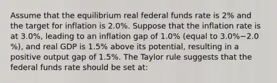 Assume that the equilibrium real federal funds rate is​ 2% and the target for inflation is 2.0​%. Suppose that the inflation rate is at 3.0​%, leading to an inflation gap of 1.0​% ​(equal to 3.0​%−2.0​%), and real GDP is 1.5​% above its​ potential, resulting in a positive output gap of 1.5​%. The Taylor rule suggests that the federal funds rate should be set​ at: