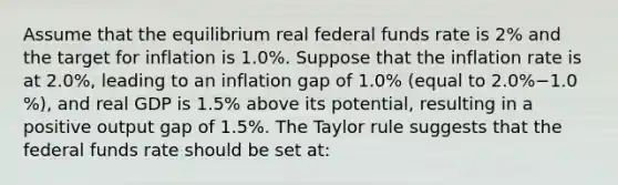 Assume that the equilibrium real federal funds rate is​ 2% and the target for inflation is 1.0​%. Suppose that the inflation rate is at 2.0​%, leading to an inflation gap of 1.0​% ​(equal to 2.0​%−1.0​%), and real GDP is 1.5​% above its​ potential, resulting in a positive output gap of 1.5​%. The Taylor rule suggests that the federal funds rate should be set​ at: