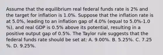 Assume that the equilibrium real federal funds rate is​ 2% and the target for inflation is 1.0%. Suppose that the inflation rate is at 5.0​%, leading to an inflation gap of 4.0​% ​(equal to 5.0​%-1.0​%), and real GDP is 0.5​% above its​ potential, resulting in a positive output gap of 0.5​%. The Taylor rule suggests that the federal funds rate should be set​ at: A. 9.00​%. B. 5.25​%. C. 7.25​%. D. 9.25​%.