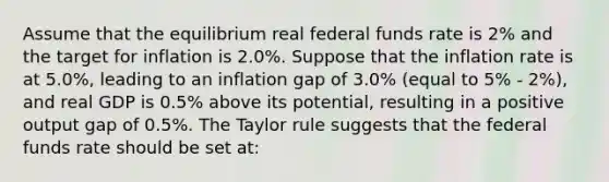 Assume that the equilibrium real federal funds rate is 2% and the target for inflation is 2.0%. Suppose that the inflation rate is at 5.0%, leading to an inflation gap of 3.0% (equal to 5% - 2%), and real GDP is 0.5% above its potential, resulting in a positive output gap of 0.5%. The Taylor rule suggests that the federal funds rate should be set at: