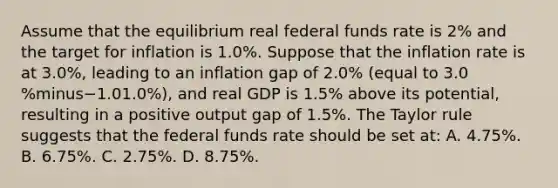 Assume that the equilibrium real federal funds rate is​ 2% and the target for inflation is 1.0​%. Suppose that the inflation rate is at 3.0%, leading to an inflation gap of 2.0​% ​(equal to 3.0​%minus−1.01.0​%), and real GDP is 1.5​% above its​ potential, resulting in a positive output gap of 1.5​%. The Taylor rule suggests that the federal funds rate should be set​ at: A. 4.75​%. B. 6.75​%. C. 2.75​%. D. 8.75​%.