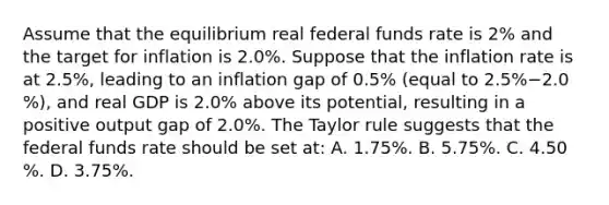 Assume that the equilibrium real federal funds rate is​ 2% and the target for inflation is 2.0​%. Suppose that the inflation rate is at 2.5​%, leading to an inflation gap of 0.5​% ​(equal to 2.5​%−2.0​%), and real GDP is 2.0​% above its​ potential, resulting in a positive output gap of 2.0​%. The Taylor rule suggests that the federal funds rate should be set​ at: A. 1.75​%. B. 5.75​%. C. 4.50​%. D. 3.75​%.