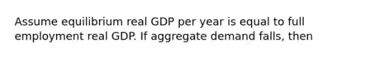 Assume equilibrium real GDP per year is equal to full employment real GDP. If aggregate demand falls, then