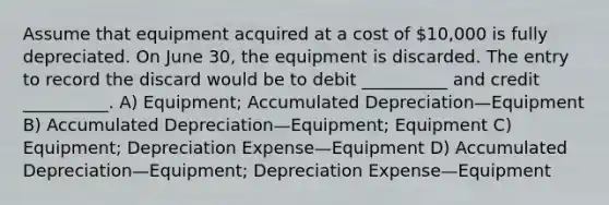 Assume that equipment acquired at a cost of 10,000 is fully depreciated. On June 30, the equipment is discarded. The entry to record the discard would be to debit __________ and credit __________. A) Equipment; Accumulated Depreciation—Equipment B) Accumulated Depreciation—Equipment; Equipment C) Equipment; Depreciation Expense—Equipment D) Accumulated Depreciation—Equipment; Depreciation Expense—Equipment