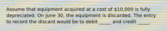 Assume that equipment acquired at a cost of 10,000 is fully depreciated. On June 30, the equipment is discarded. The entry to record the discard would be to debit _____ and credit _____.